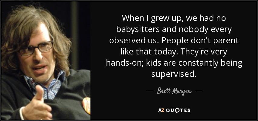 When I grew up, we had no babysitters and nobody every observed us. People don't parent like that today. They're very hands-on; kids are constantly being supervised. - Brett Morgen