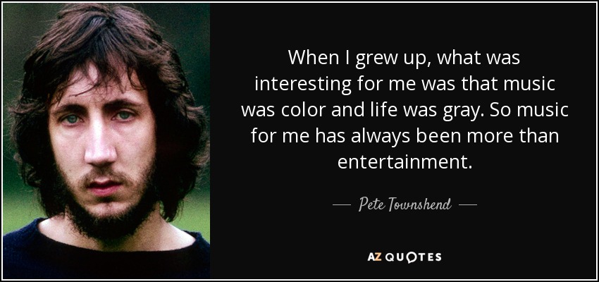 When I grew up, what was interesting for me was that music was color and life was gray. So music for me has always been more than entertainment. - Pete Townshend