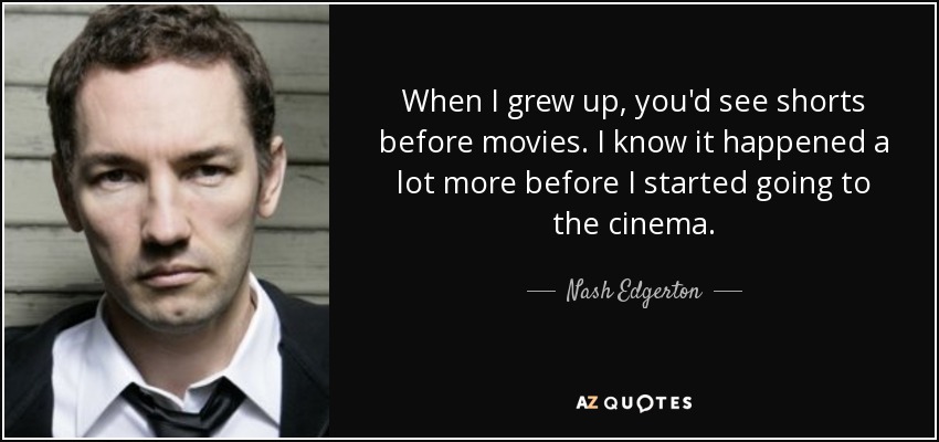 When I grew up, you'd see shorts before movies. I know it happened a lot more before I started going to the cinema. - Nash Edgerton