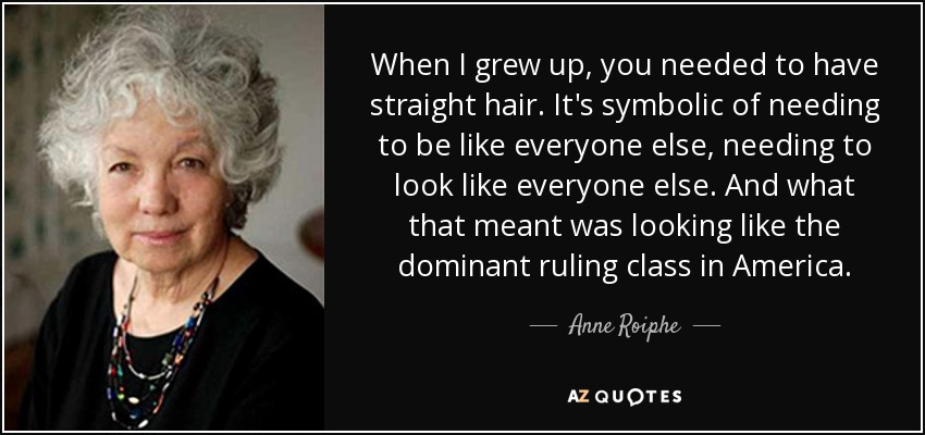 When I grew up, you needed to have straight hair. It's symbolic of needing to be like everyone else, needing to look like everyone else. And what that meant was looking like the dominant ruling class in America. - Anne Roiphe