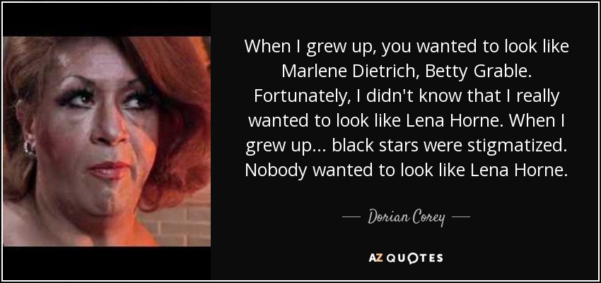 When I grew up, you wanted to look like Marlene Dietrich, Betty Grable. Fortunately, I didn't know that I really wanted to look like Lena Horne. When I grew up... black stars were stigmatized. Nobody wanted to look like Lena Horne. - Dorian Corey