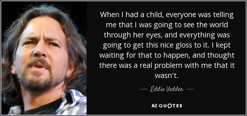 When I had a child, everyone was telling me that I was going to see the world through her eyes, and everything was going to get this nice gloss to it. I kept waiting for that to happen, and thought there was a real problem with me that it wasn't. - Eddie Vedder