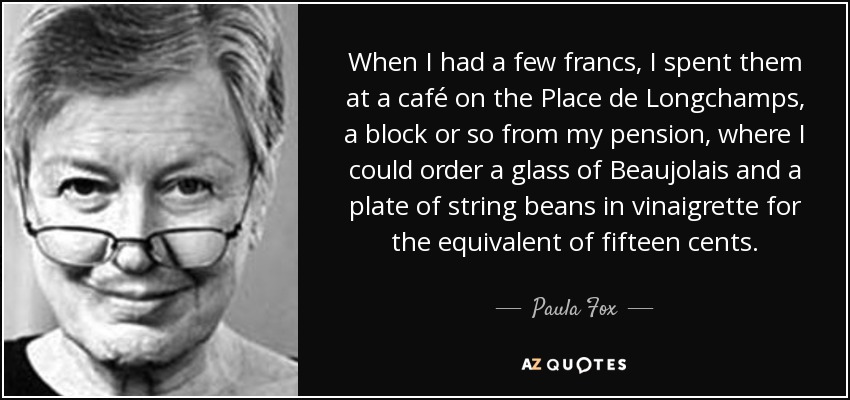 When I had a few francs, I spent them at a café on the Place de Longchamps, a block or so from my pension, where I could order a glass of Beaujolais and a plate of string beans in vinaigrette for the equivalent of fifteen cents. - Paula Fox