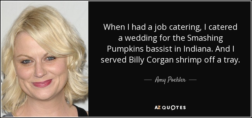 When I had a job catering, I catered a wedding for the Smashing Pumpkins bassist in Indiana. And I served Billy Corgan shrimp off a tray. - Amy Poehler