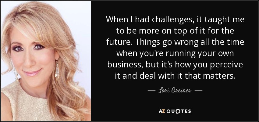 When I had challenges, it taught me to be more on top of it for the future. Things go wrong all the time when you're running your own business, but it's how you perceive it and deal with it that matters. - Lori Greiner