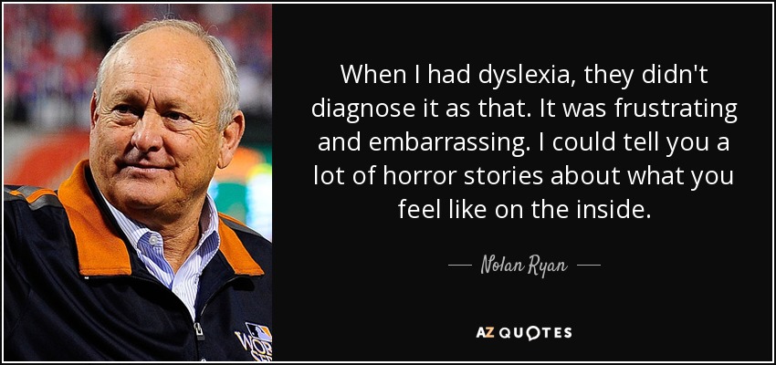 When I had dyslexia, they didn't diagnose it as that. It was frustrating and embarrassing. I could tell you a lot of horror stories about what you feel like on the inside. - Nolan Ryan
