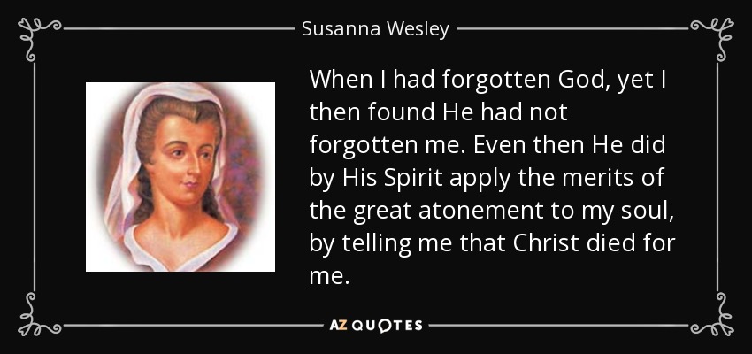 When I had forgotten God, yet I then found He had not forgotten me. Even then He did by His Spirit apply the merits of the great atonement to my soul, by telling me that Christ died for me. - Susanna Wesley