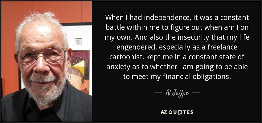 When I had independence, it was a constant battle within me to figure out when am I on my own. And also the insecurity that my life engendered, especially as a freelance cartoonist, kept me in a constant state of anxiety as to whether I am going to be able to meet my financial obligations. - Al Jaffee