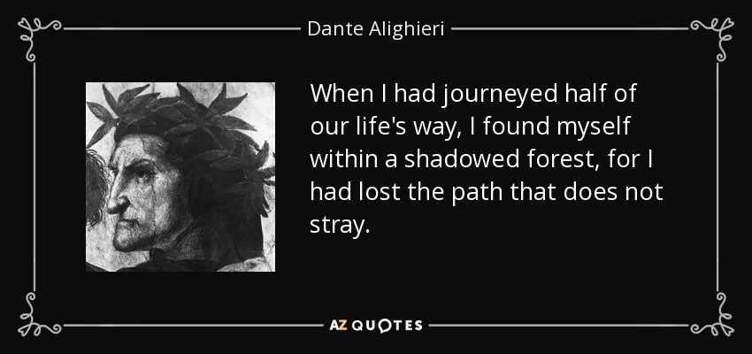 When I had journeyed half of our life's way, I found myself within a shadowed forest, for I had lost the path that does not stray. - Dante Alighieri