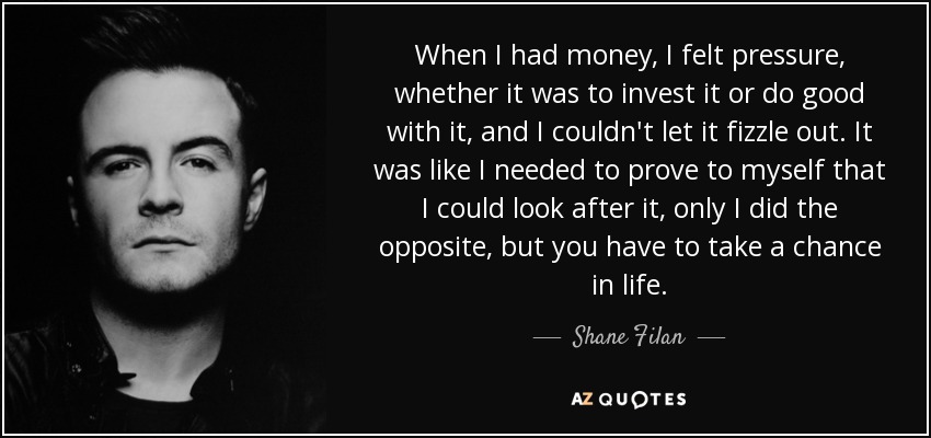 When I had money, I felt pressure, whether it was to invest it or do good with it, and I couldn't let it fizzle out. It was like I needed to prove to myself that I could look after it, only I did the opposite, but you have to take a chance in life. - Shane Filan
