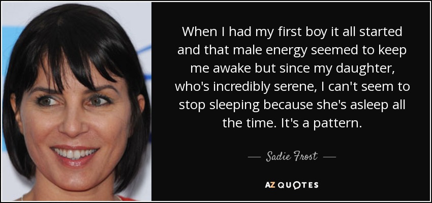 When I had my first boy it all started and that male energy seemed to keep me awake but since my daughter, who's incredibly serene, I can't seem to stop sleeping because she's asleep all the time. It's a pattern. - Sadie Frost