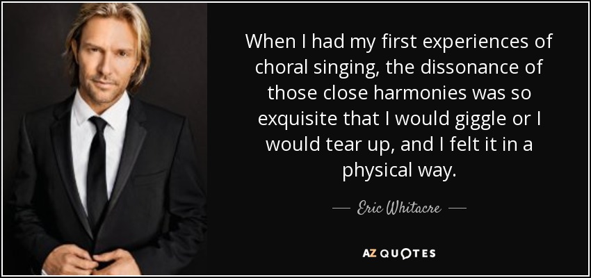 When I had my first experiences of choral singing, the dissonance of those close harmonies was so exquisite that I would giggle or I would tear up, and I felt it in a physical way. - Eric Whitacre