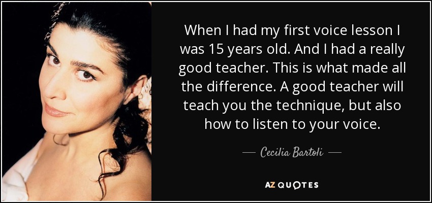 When I had my first voice lesson I was 15 years old. And I had a really good teacher. This is what made all the difference. A good teacher will teach you the technique, but also how to listen to your voice. - Cecilia Bartoli