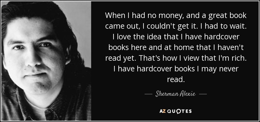 When I had no money, and a great book came out, I couldn't get it. I had to wait. I love the idea that I have hardcover books here and at home that I haven't read yet. That's how I view that I'm rich. I have hardcover books I may never read. - Sherman Alexie