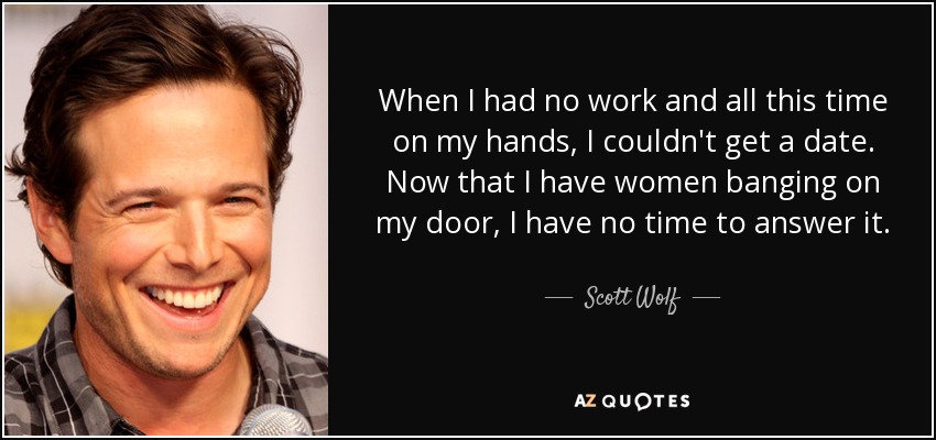 When I had no work and all this time on my hands, I couldn't get a date. Now that I have women banging on my door, I have no time to answer it. - Scott Wolf