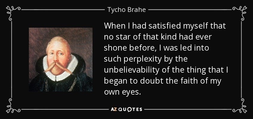 When I had satisfied myself that no star of that kind had ever shone before, I was led into such perplexity by the unbelievability of the thing that I began to doubt the faith of my own eyes. - Tycho Brahe