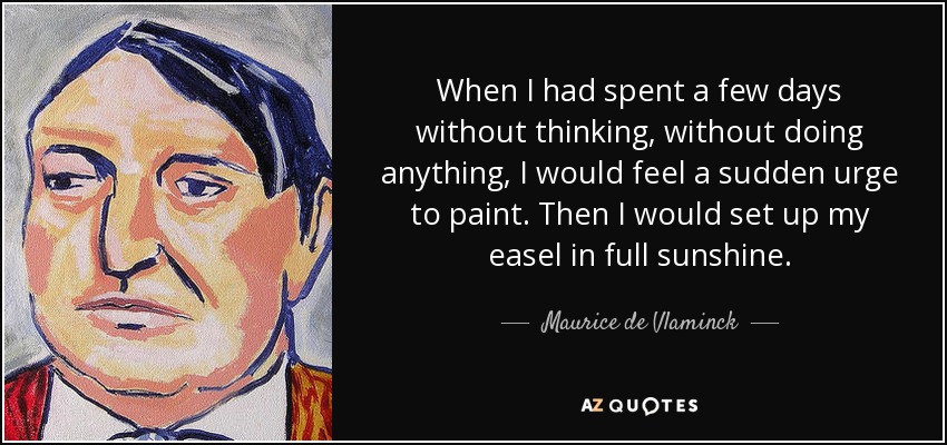 When I had spent a few days without thinking, without doing anything, I would feel a sudden urge to paint. Then I would set up my easel in full sunshine. - Maurice de Vlaminck