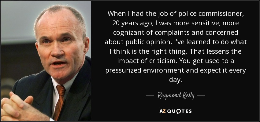 When I had the job of police commissioner, 20 years ago, I was more sensitive, more cognizant of complaints and concerned about public opinion. I've learned to do what I think is the right thing. That lessens the impact of criticism. You get used to a pressurized environment and expect it every day. - Raymond Kelly