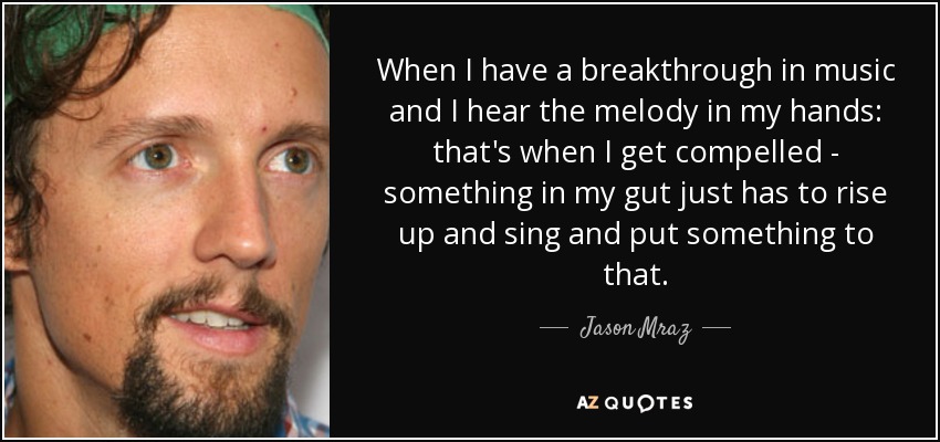 When I have a breakthrough in music and I hear the melody in my hands: that's when I get compelled - something in my gut just has to rise up and sing and put something to that. - Jason Mraz