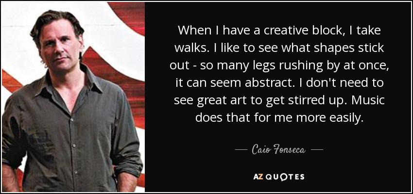 When I have a creative block, I take walks. I like to see what shapes stick out - so many legs rushing by at once, it can seem abstract. I don't need to see great art to get stirred up. Music does that for me more easily. - Caio Fonseca