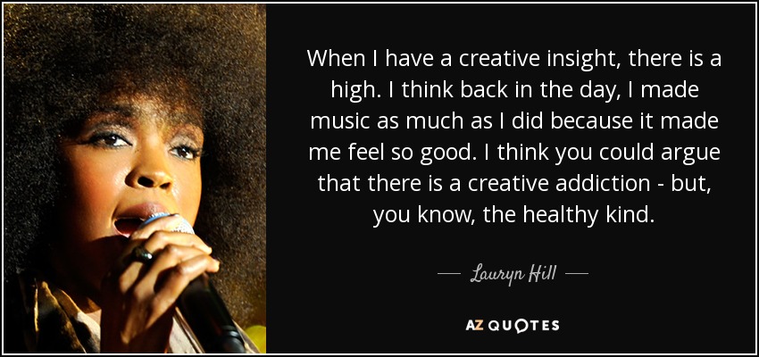When I have a creative insight, there is a high. I think back in the day, I made music as much as I did because it made me feel so good. I think you could argue that there is a creative addiction - but, you know, the healthy kind. - Lauryn Hill
