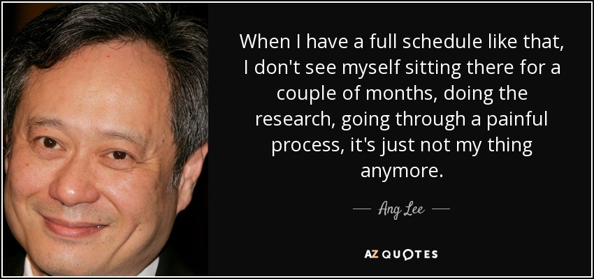 When I have a full schedule like that, I don't see myself sitting there for a couple of months, doing the research, going through a painful process, it's just not my thing anymore. - Ang Lee