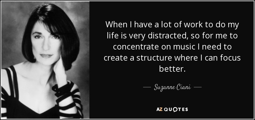 When I have a lot of work to do my life is very distracted, so for me to concentrate on music I need to create a structure where I can focus better. - Suzanne Ciani