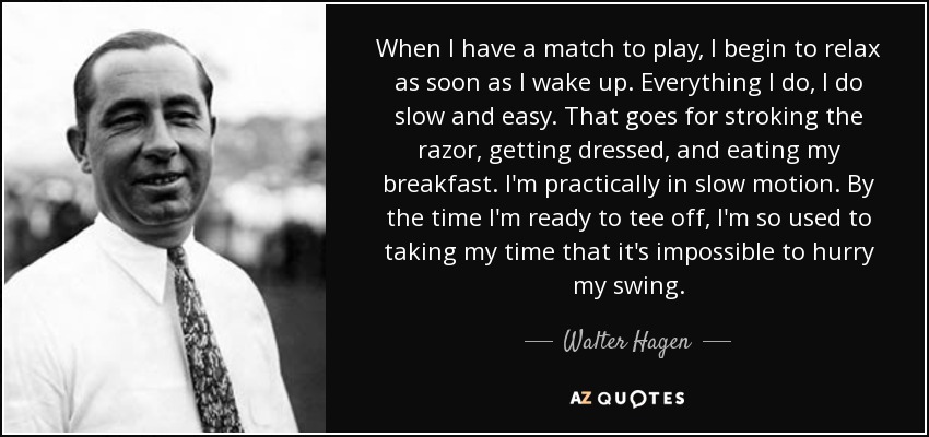 When I have a match to play, I begin to relax as soon as I wake up. Everything I do, I do slow and easy. That goes for stroking the razor, getting dressed, and eating my breakfast. I'm practically in slow motion. By the time I'm ready to tee off, I'm so used to taking my time that it's impossible to hurry my swing. - Walter Hagen