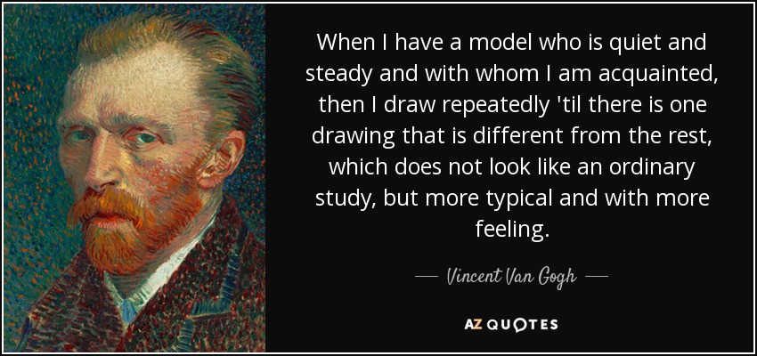 When I have a model who is quiet and steady and with whom I am acquainted, then I draw repeatedly 'til there is one drawing that is different from the rest, which does not look like an ordinary study, but more typical and with more feeling. - Vincent Van Gogh