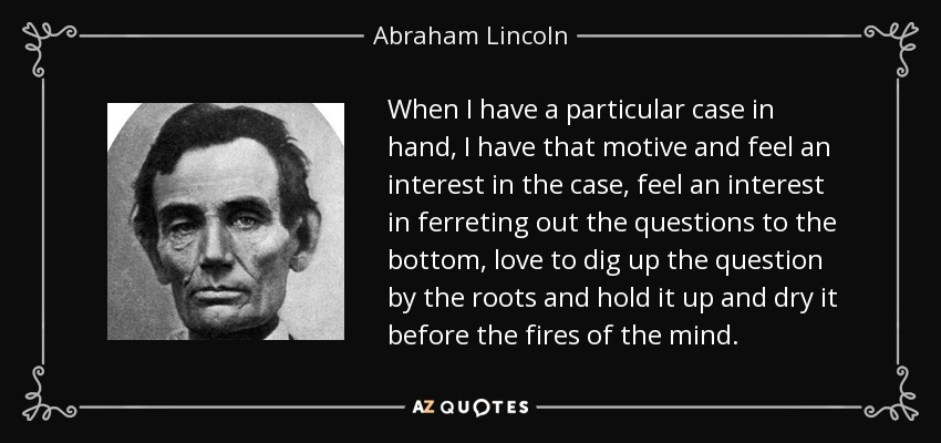 When I have a particular case in hand, I have that motive and feel an interest in the case, feel an interest in ferreting out the questions to the bottom, love to dig up the question by the roots and hold it up and dry it before the fires of the mind. - Abraham Lincoln