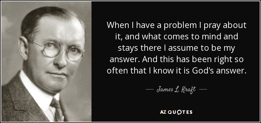 When I have a problem I pray about it, and what comes to mind and stays there I assume to be my answer. And this has been right so often that I know it is God's answer. - James L. Kraft