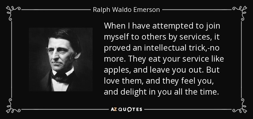 When I have attempted to join myself to others by services, it proved an intellectual trick,-no more. They eat your service like apples, and leave you out. But love them, and they feel you, and delight in you all the time. - Ralph Waldo Emerson