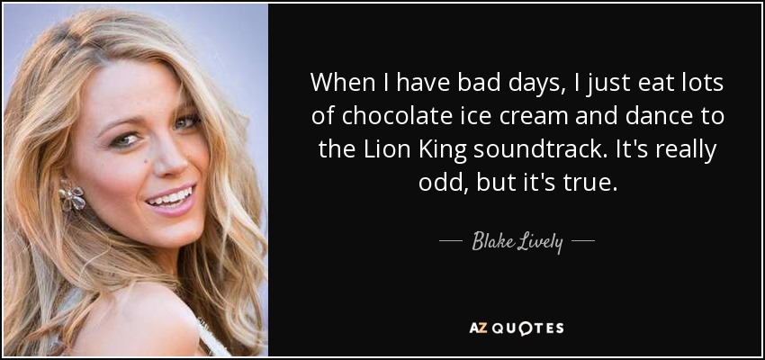 When I have bad days, I just eat lots of chocolate ice cream and dance to the Lion King soundtrack. It's really odd, but it's true. - Blake Lively