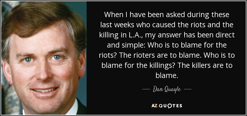When I have been asked during these last weeks who caused the riots and the killing in L.A., my answer has been direct and simple: Who is to blame for the riots? The rioters are to blame. Who is to blame for the killings? The killers are to blame. - Dan Quayle