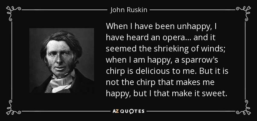 When I have been unhappy, I have heard an opera... and it seemed the shrieking of winds; when I am happy, a sparrow's chirp is delicious to me. But it is not the chirp that makes me happy, but I that make it sweet. - John Ruskin