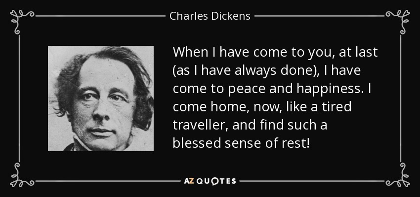When I have come to you, at last (as I have always done), I have come to peace and happiness. I come home, now, like a tired traveller, and find such a blessed sense of rest! - Charles Dickens