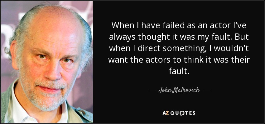 When I have failed as an actor I've always thought it was my fault. But when I direct something, I wouldn't want the actors to think it was their fault. - John Malkovich