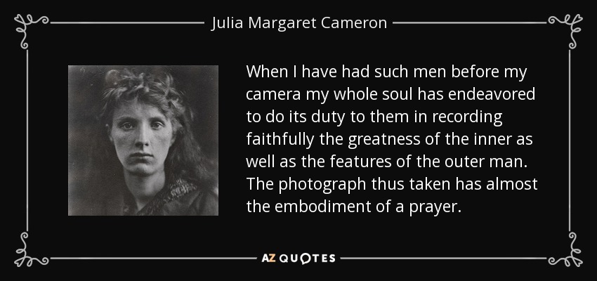 When I have had such men before my camera my whole soul has endeavored to do its duty to them in recording faithfully the greatness of the inner as well as the features of the outer man. The photograph thus taken has almost the embodiment of a prayer. - Julia Margaret Cameron