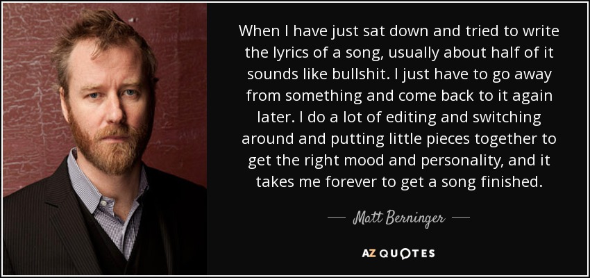 When I have just sat down and tried to write the lyrics of a song, usually about half of it sounds like bullshit. I just have to go away from something and come back to it again later. I do a lot of editing and switching around and putting little pieces together to get the right mood and personality, and it takes me forever to get a song finished. - Matt Berninger