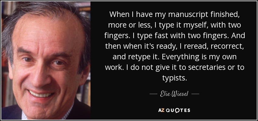 When I have my manuscript finished, more or less, I type it myself, with two fingers. I type fast with two fingers. And then when it's ready, I reread, recorrect, and retype it. Everything is my own work. I do not give it to secretaries or to typists. - Elie Wiesel