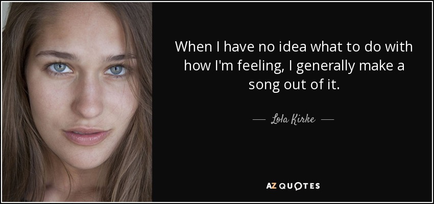 When I have no idea what to do with how I'm feeling, I generally make a song out of it. - Lola Kirke