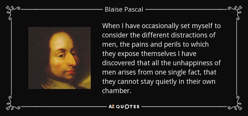 When I have occasionally set myself to consider the different distractions of men, the pains and perils to which they expose themselves I have discovered that all the unhappiness of men arises from one single fact, that they cannot stay quietly in their own chamber. - Blaise Pascal