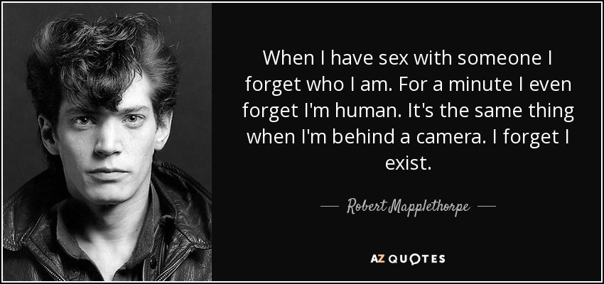 When I have sex with someone I forget who I am. For a minute I even forget I'm human. It's the same thing when I'm behind a camera. I forget I exist. - Robert Mapplethorpe