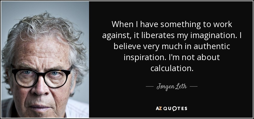 When I have something to work against, it liberates my imagination. I believe very much in authentic inspiration. I'm not about calculation. - Jørgen Leth