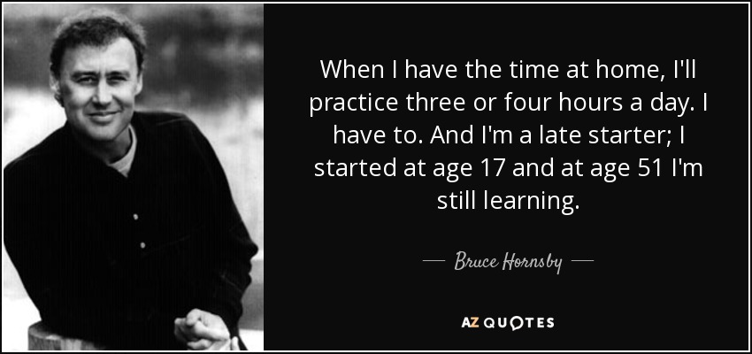 When I have the time at home, I'll practice three or four hours a day. I have to. And I'm a late starter; I started at age 17 and at age 51 I'm still learning. - Bruce Hornsby