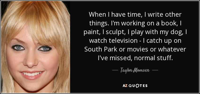 When I have time, I write other things. I'm working on a book, I paint, I sculpt, I play with my dog, I watch television - I catch up on South Park or movies or whatever I've missed, normal stuff. - Taylor Momsen