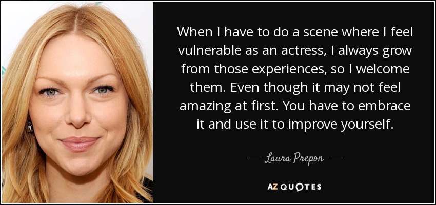When I have to do a scene where I feel vulnerable as an actress, I always grow from those experiences, so I welcome them. Even though it may not feel amazing at first. You have to embrace it and use it to improve yourself. - Laura Prepon