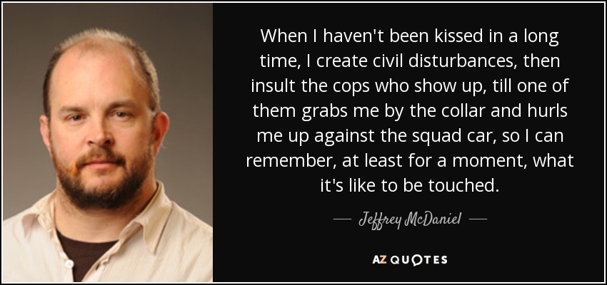 When I haven't been kissed in a long time, I create civil disturbances, then insult the cops who show up, till one of them grabs me by the collar and hurls me up against the squad car, so I can remember, at least for a moment, what it's like to be touched. - Jeffrey McDaniel