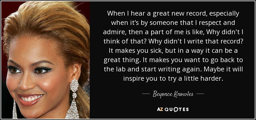 When I hear a great new record, especially when it's by someone that I respect and admire, then a part of me is like, Why didn't I think of that? Why didn't I write that record? It makes you sick, but in a way it can be a great thing. It makes you want to go back to the lab and start writing again. Maybe it will inspire you to try a little harder. - Beyonce Knowles