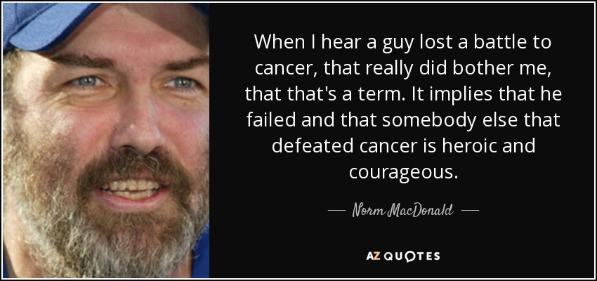 When I hear a guy lost a battle to cancer, that really did bother me, that that's a term. It implies that he failed and that somebody else that defeated cancer is heroic and courageous. - Norm MacDonald